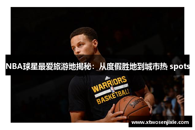 NBA球星最爱旅游地揭秘：从度假胜地到城市热 spots