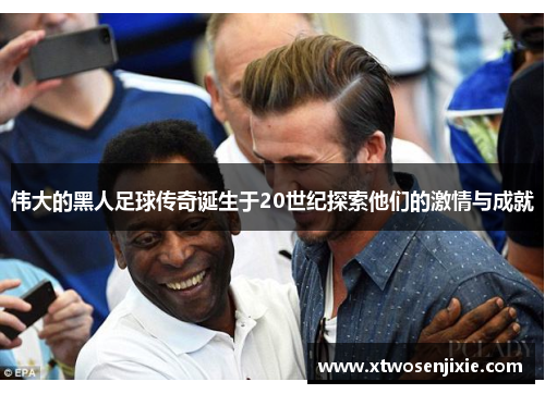 伟大的黑人足球传奇诞生于20世纪探索他们的激情与成就