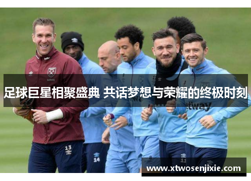 足球巨星相聚盛典 共话梦想与荣耀的终极时刻