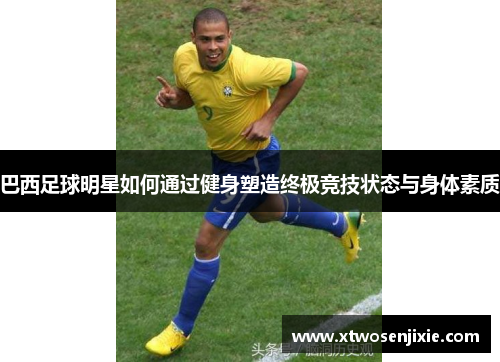 巴西足球明星如何通过健身塑造终极竞技状态与身体素质