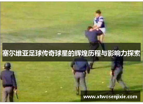 塞尔维亚足球传奇球星的辉煌历程与影响力探索