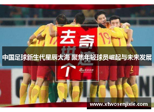 中国足球新生代星辰大海 聚焦年轻球员崛起与未来发展