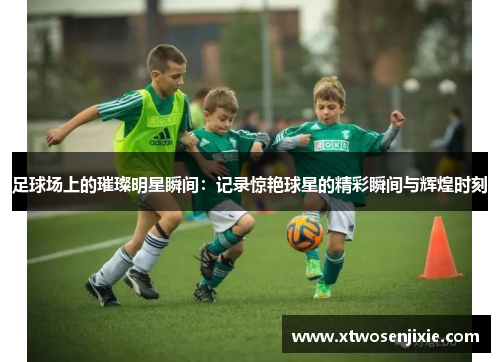 足球场上的璀璨明星瞬间：记录惊艳球星的精彩瞬间与辉煌时刻