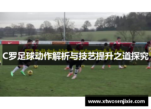 C罗足球动作解析与技艺提升之道探究