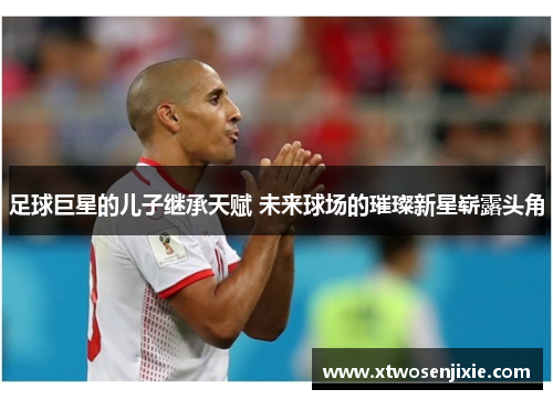 足球巨星的儿子继承天赋 未来球场的璀璨新星崭露头角