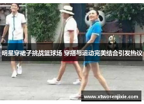 明星穿裙子挑战篮球场 穿搭与运动完美结合引发热议