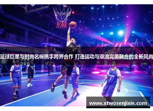篮球巨星与时尚名模携手跨界合作 打造运动与潮流完美融合的全新风尚