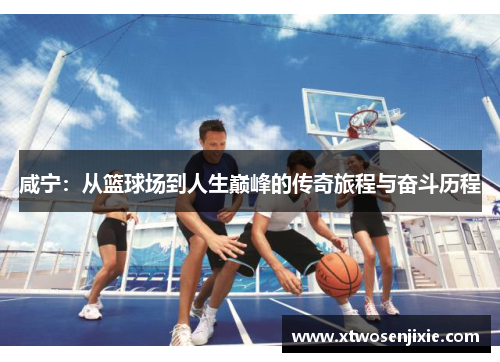 咸宁：从篮球场到人生巅峰的传奇旅程与奋斗历程