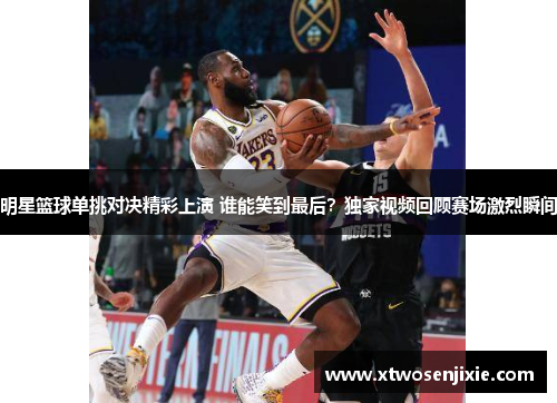 明星篮球单挑对决精彩上演 谁能笑到最后？独家视频回顾赛场激烈瞬间