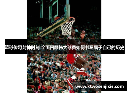 篮球传奇封神时刻 全面回顾伟大球员如何书写属于自己的历史