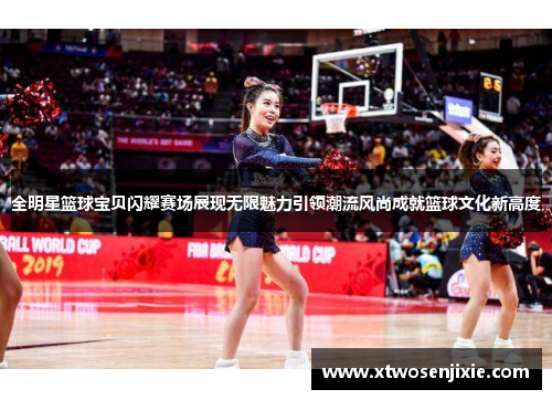 全明星篮球宝贝闪耀赛场展现无限魅力引领潮流风尚成就篮球文化新高度