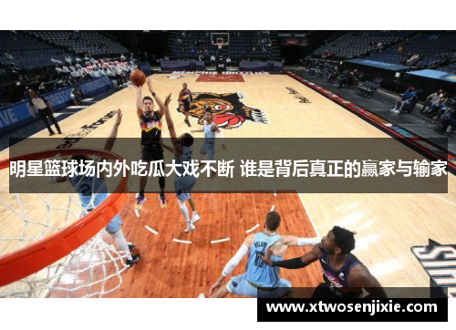 明星篮球场内外吃瓜大戏不断 谁是背后真正的赢家与输家