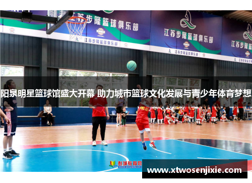 阳泉明星篮球馆盛大开幕 助力城市篮球文化发展与青少年体育梦想